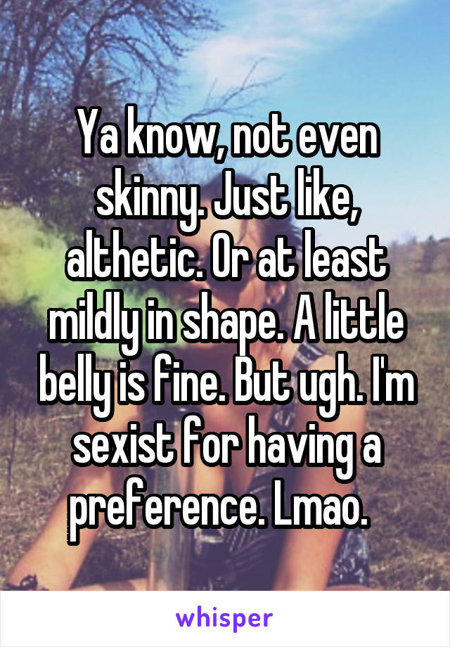 Ya know, not even skinny. Just like, althetic. Or at least mildly in shape. A little belly is fine. But ugh. I'm sexist for having a preference. Lmao.  