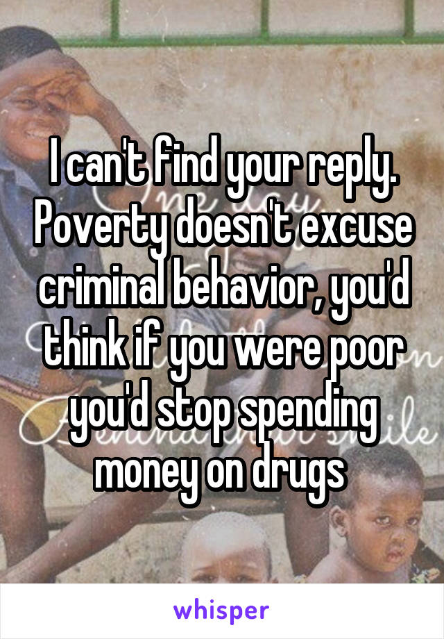 I can't find your reply. Poverty doesn't excuse criminal behavior, you'd think if you were poor you'd stop spending money on drugs 