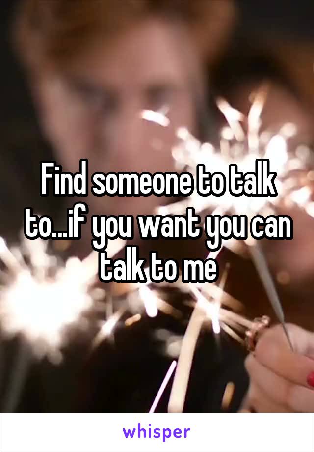 Find someone to talk to...if you want you can talk to me