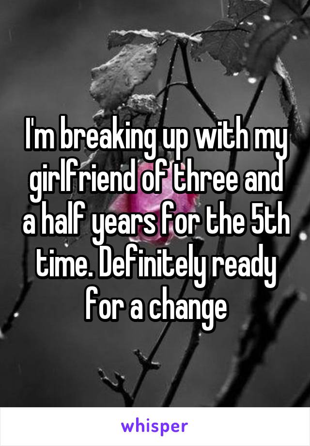 I'm breaking up with my girlfriend of three and a half years for the 5th time. Definitely ready for a change