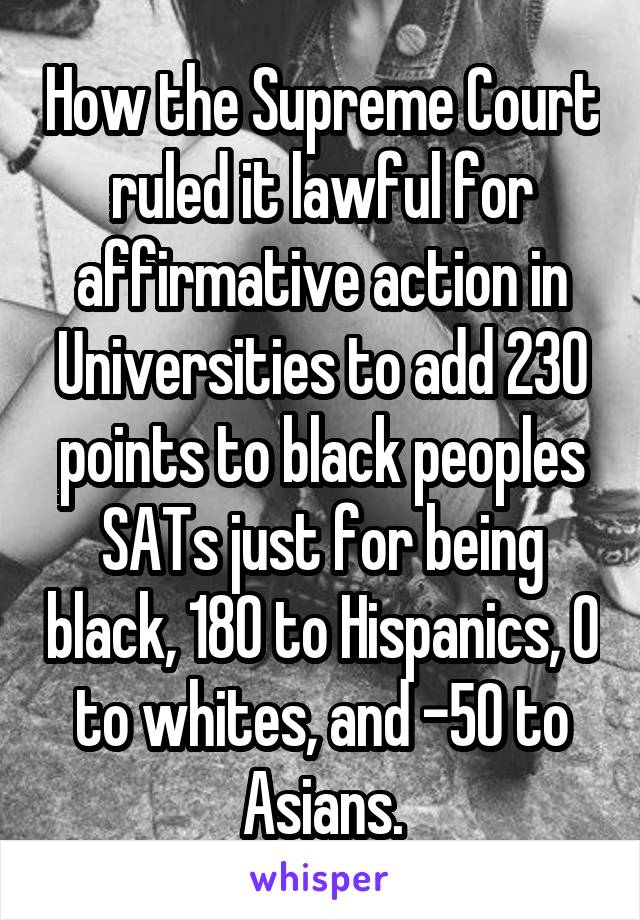 How the Supreme Court ruled it lawful for affirmative action in Universities to add 230 points to black peoples SATs just for being black, 180 to Hispanics, 0 to whites, and -50 to Asians.