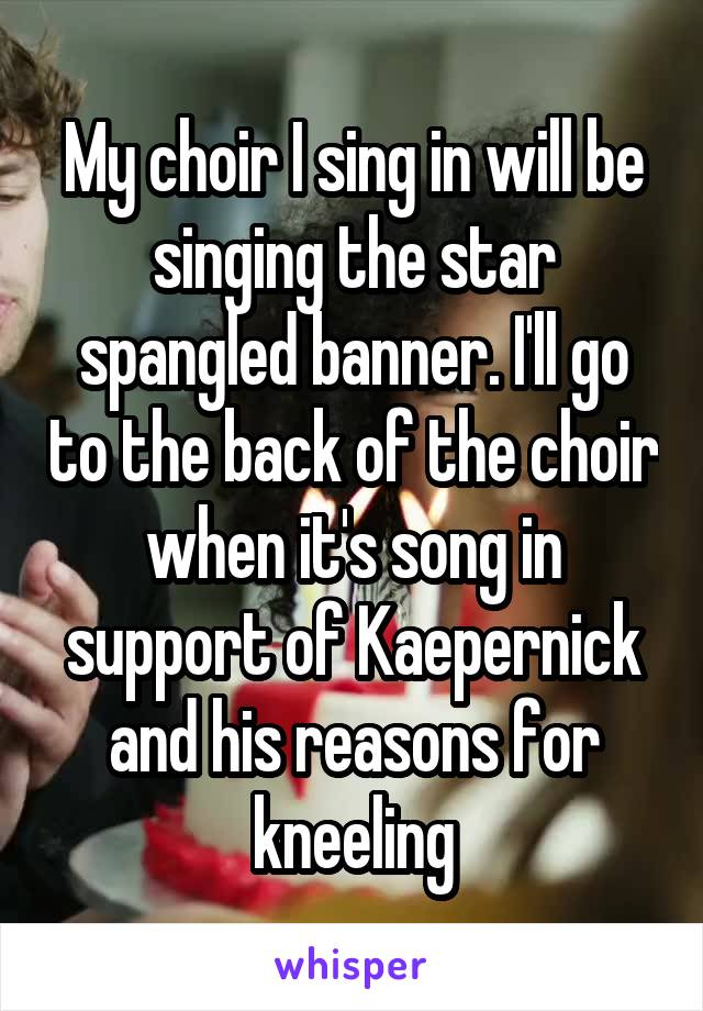 My choir I sing in will be singing the star spangled banner. I'll go to the back of the choir when it's song in support of Kaepernick and his reasons for kneeling