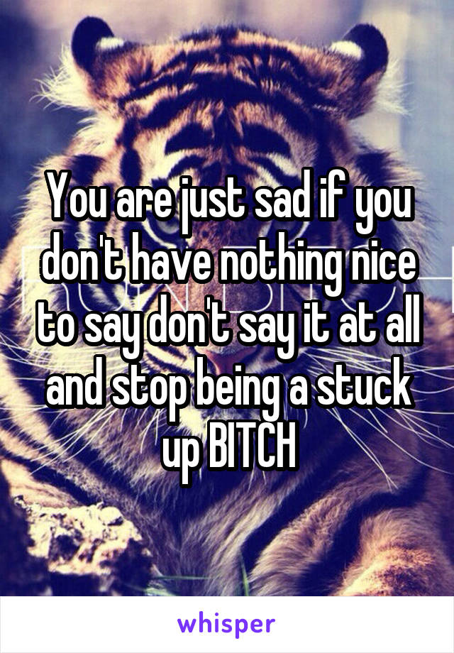 You are just sad if you don't have nothing nice to say don't say it at all and stop being a stuck up BITCH