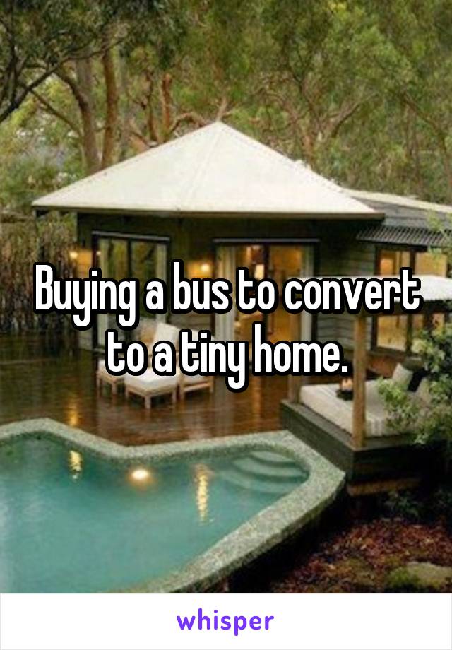 Buying a bus to convert to a tiny home.