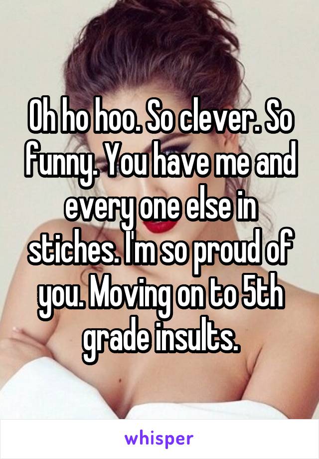 Oh ho hoo. So clever. So funny. You have me and every one else in stiches. I'm so proud of you. Moving on to 5th grade insults.