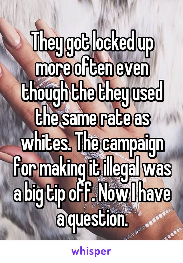 They got locked up more often even though the they used the same rate as whites. The campaign for making it illegal was a big tip off. Now I have a question.