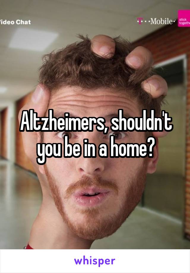 Altzheimers, shouldn't you be in a home?