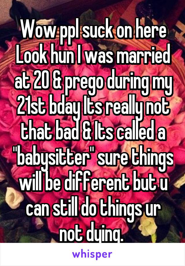 Wow ppl suck on here Look hun I was married at 20 & prego during my 21st bday Its really not that bad & Its called a "babysitter" sure things will be different but u can still do things ur not dying. 