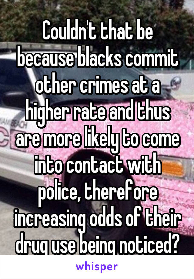 Couldn't that be because blacks commit other crimes at a higher rate and thus are more likely to come into contact with police, therefore increasing odds of their drug use being noticed?