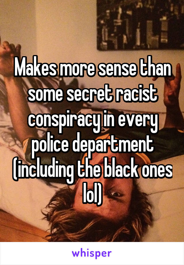 Makes more sense than some secret racist conspiracy in every police department (including the black ones lol)