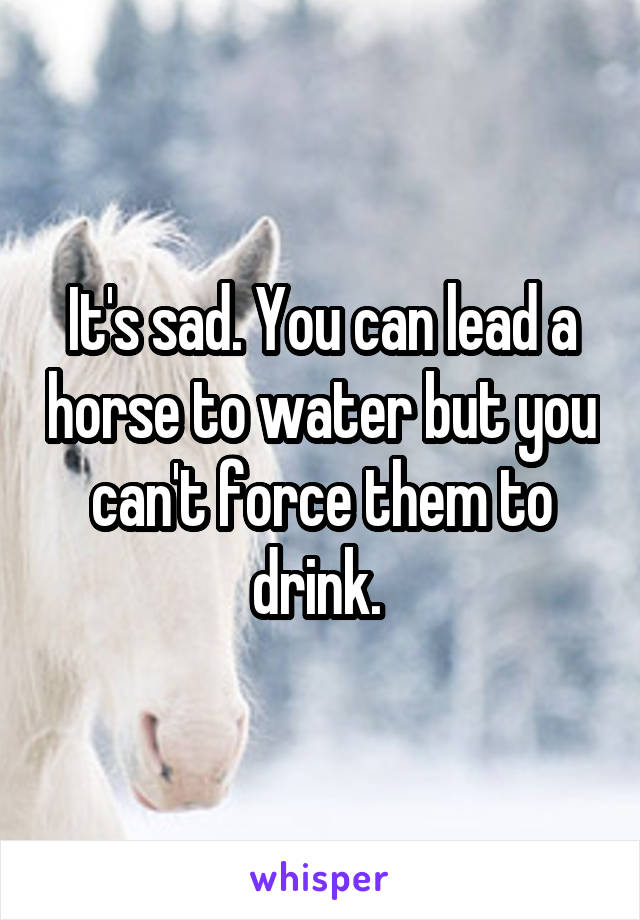 It's sad. You can lead a horse to water but you can't force them to drink. 