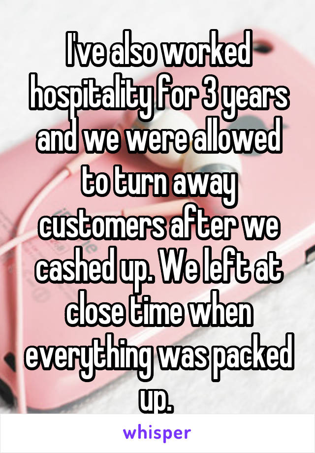 I've also worked hospitality for 3 years and we were allowed to turn away customers after we cashed up. We left at close time when everything was packed up. 