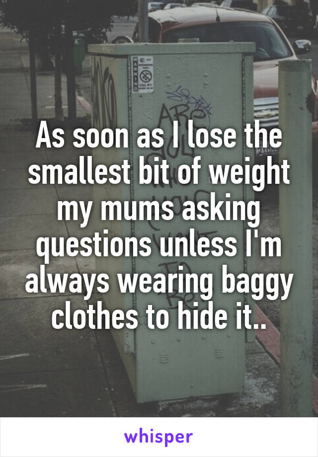 As soon as I lose the smallest bit of weight my mums asking questions unless I'm always wearing baggy clothes to hide it..