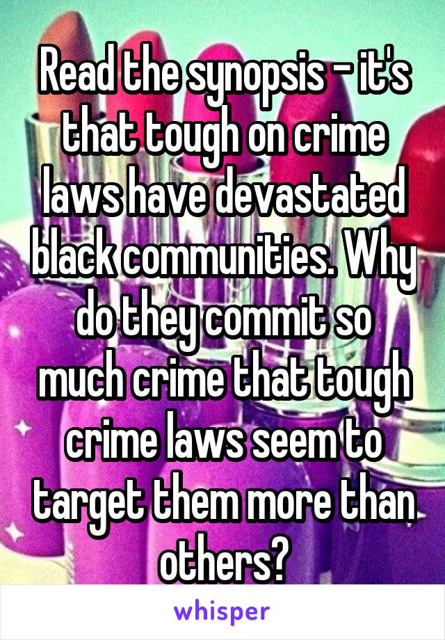 Read the synopsis - it's that tough on crime laws have devastated black communities. Why do they commit so much crime that tough crime laws seem to target them more than others?