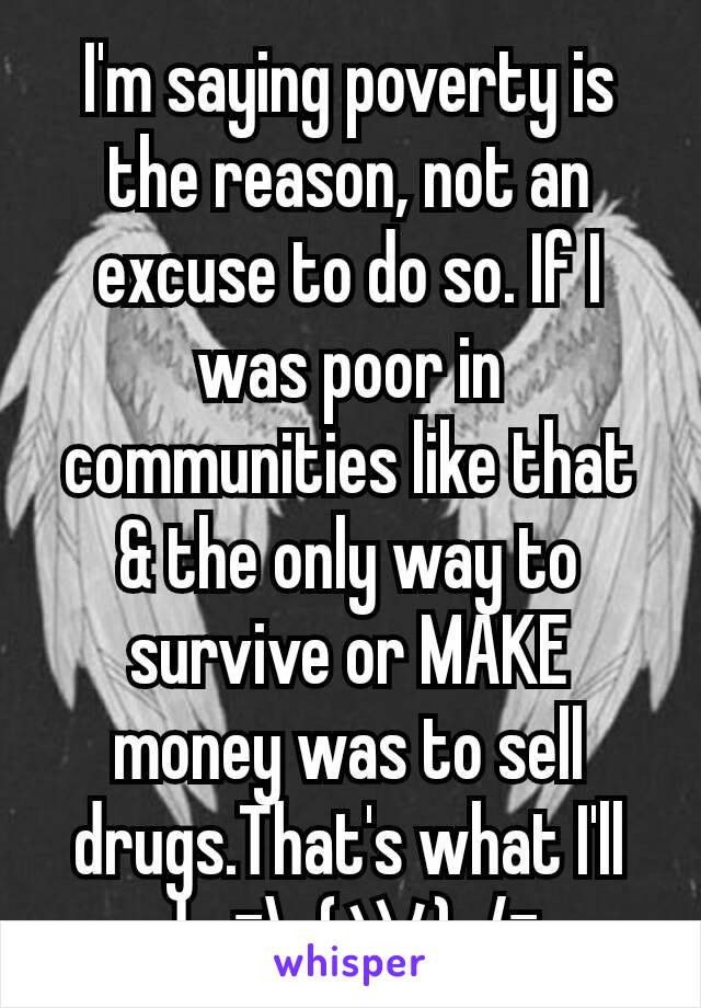 I'm saying poverty is the reason, not an excuse to do so. If I was poor in communities like that & the only way to survive or MAKE money was to sell drugs.That's what I'll do ¯\_(ツ)_/¯