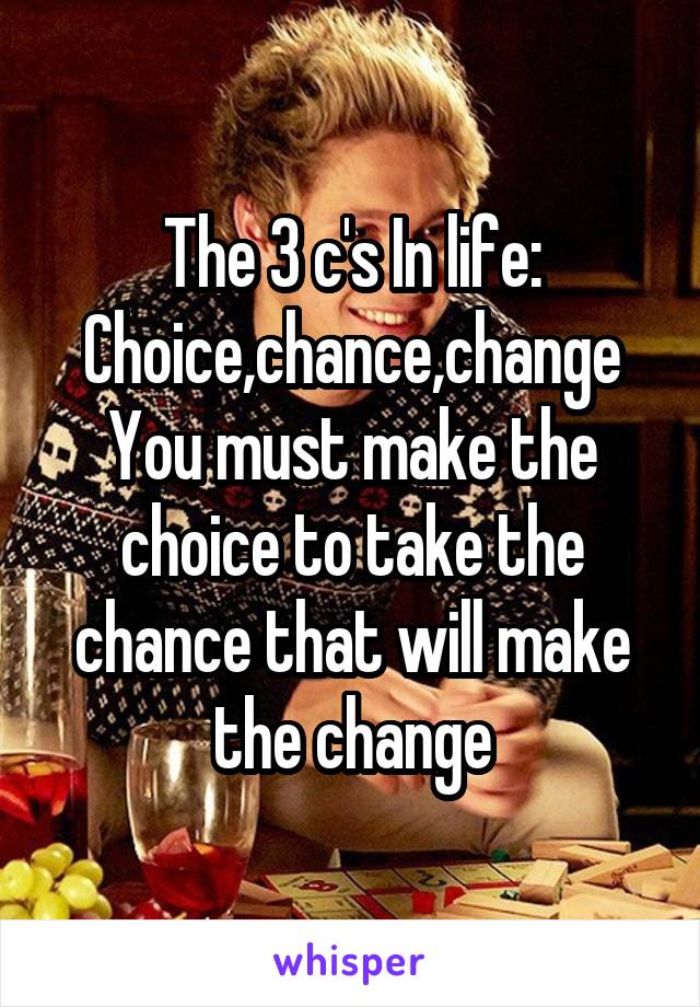 The 3 c's In life:
Choice,chance,change
You must make the choice to take the chance that will make the change