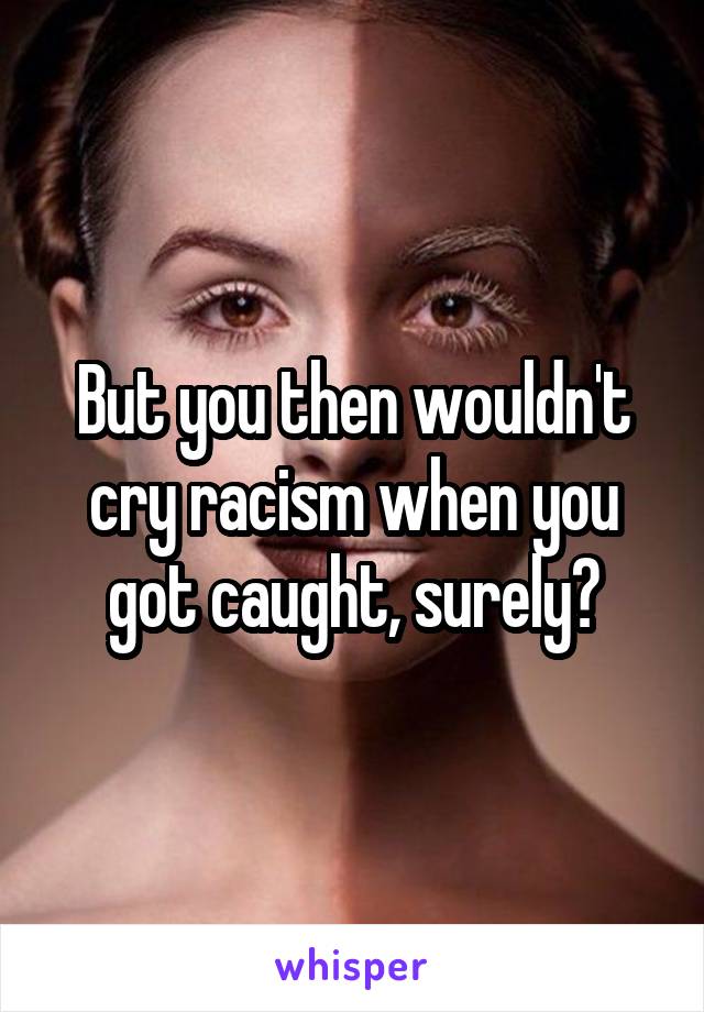 But you then wouldn't cry racism when you got caught, surely?