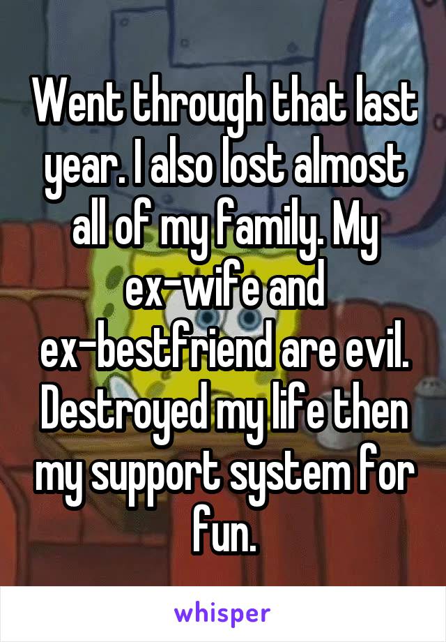 Went through that last year. I also lost almost all of my family. My ex-wife and ex-bestfriend are evil. Destroyed my life then my support system for fun.