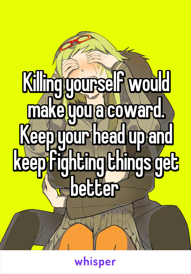 Killing yourself would make you a coward. Keep your head up and keep fighting things get better 