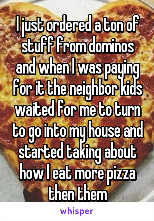 I just ordered a ton of stuff from dominos and when I was paying for it the neighbor kids waited for me to turn to go into my house and started taking about how I eat more pizza then them