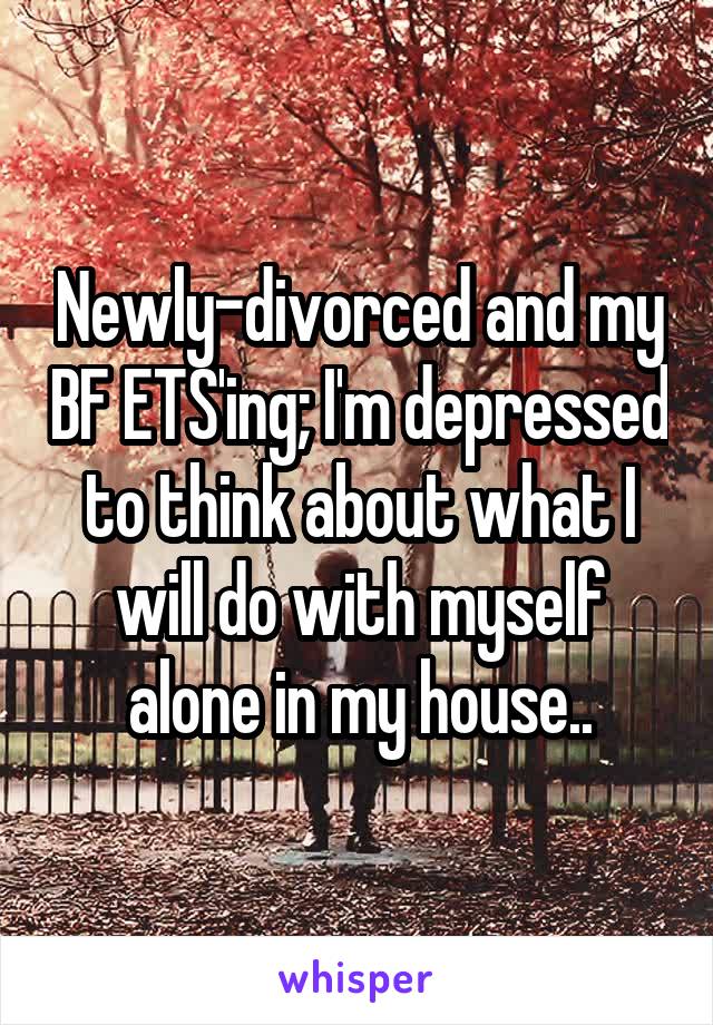 Newly-divorced and my BF ETS'ing; I'm depressed to think about what I will do with myself alone in my house..
