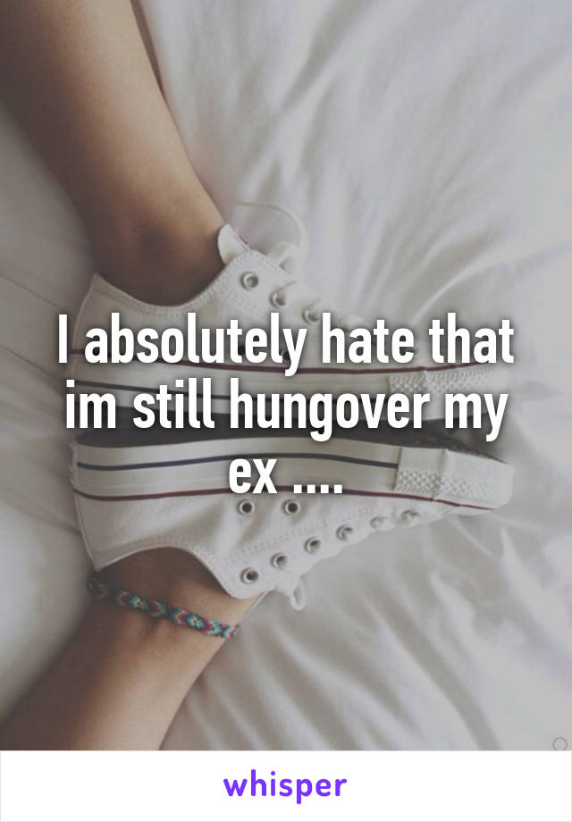 I absolutely hate that im still hungover my ex ....