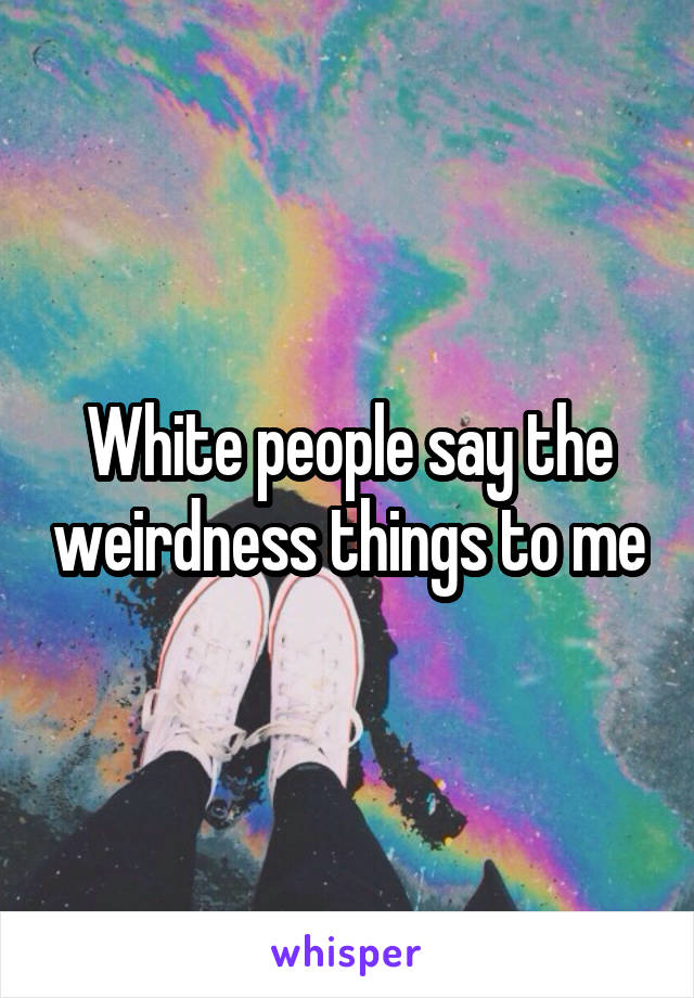 White people say the weirdness things to me