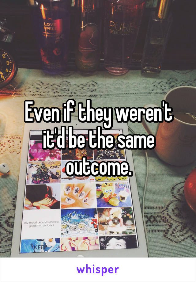 Even if they weren't it'd be the same outcome.