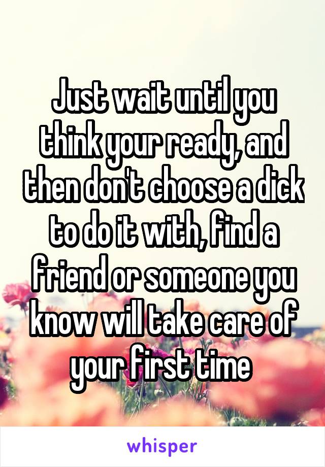 Just wait until you think your ready, and then don't choose a dick to do it with, find a friend or someone you know will take care of your first time 