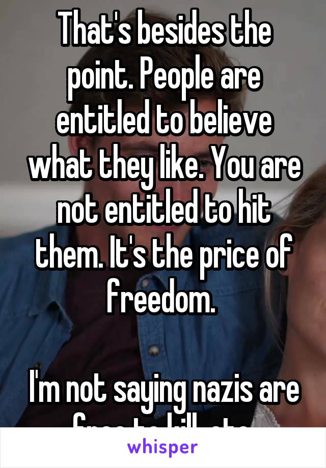 That's besides the point. People are entitled to believe what they like. You are not entitled to hit them. It's the price of freedom. 

I'm not saying nazis are free to kill, etc.