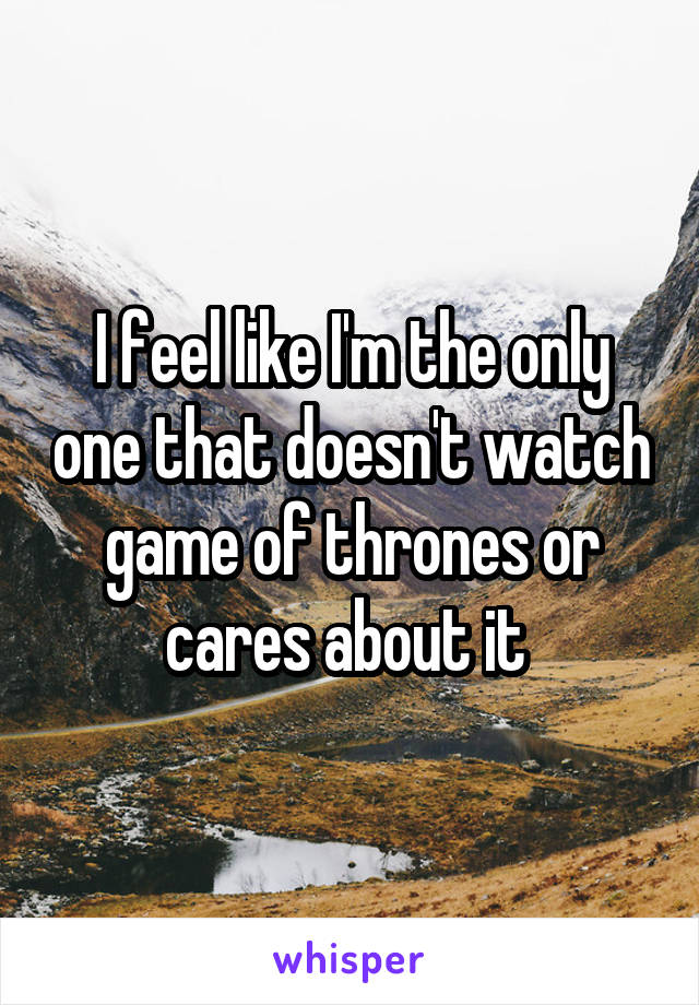 I feel like I'm the only one that doesn't watch game of thrones or cares about it 