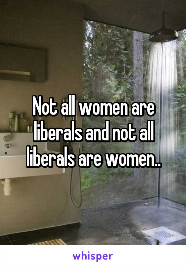 Not all women are liberals and not all liberals are women..