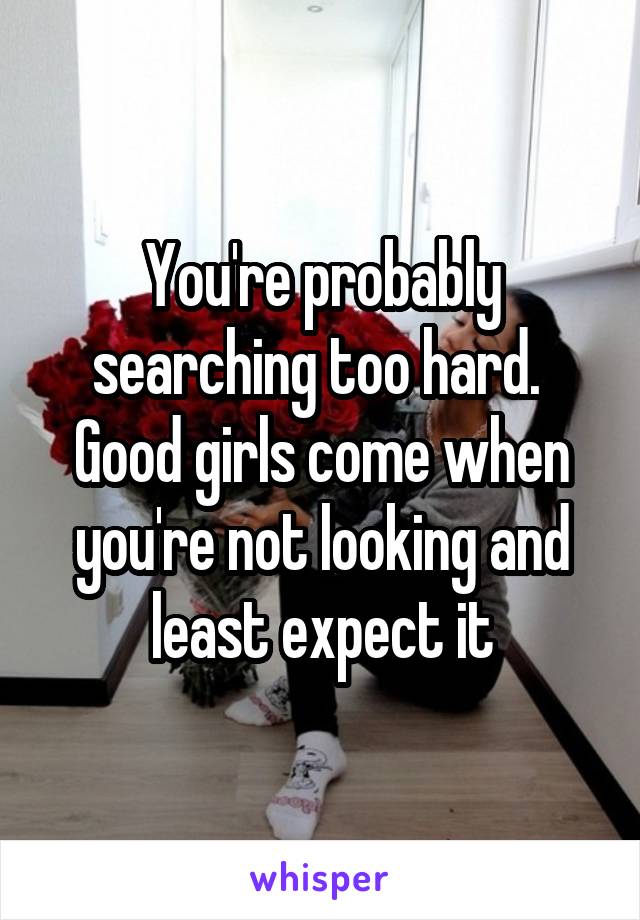 You're probably searching too hard. 
Good girls come when you're not looking and least expect it
