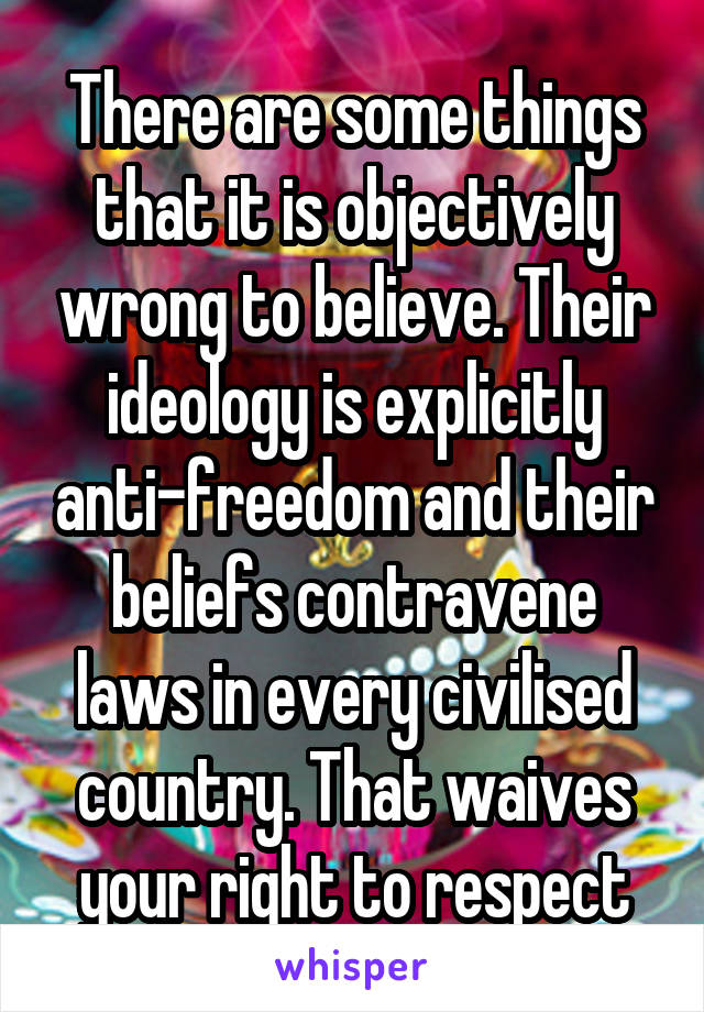 There are some things that it is objectively wrong to believe. Their ideology is explicitly anti-freedom and their beliefs contravene laws in every civilised country. That waives your right to respect