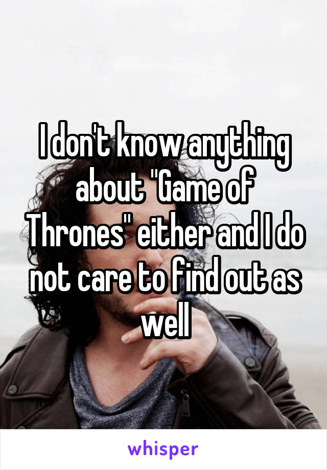 I don't know anything about "Game of Thrones" either and I do not care to find out as well