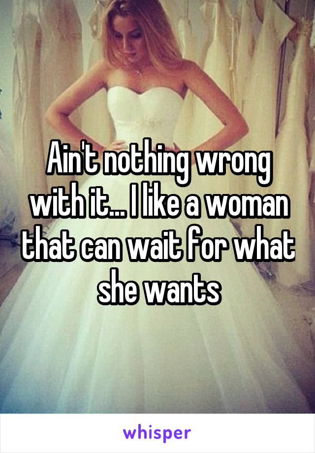 Ain't nothing wrong with it... I like a woman that can wait for what she wants