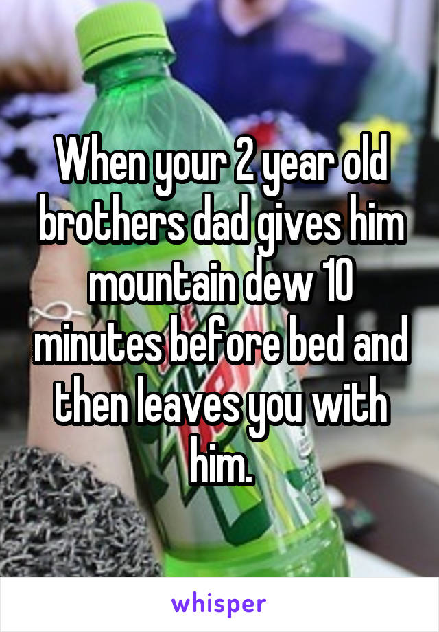 When your 2 year old brothers dad gives him mountain dew 10 minutes before bed and then leaves you with him.