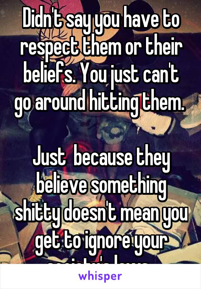 Didn't say you have to respect them or their beliefs. You just can't go around hitting them. 

Just  because they believe something shitty doesn't mean you get to ignore your society's laws. 