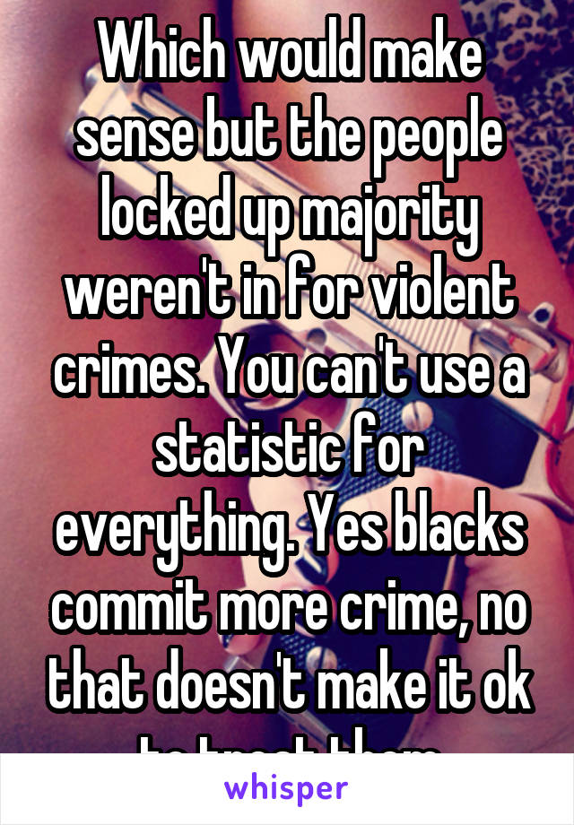 Which would make sense but the people locked up majority weren't in for violent crimes. You can't use a statistic for everything. Yes blacks commit more crime, no that doesn't make it ok to treat them