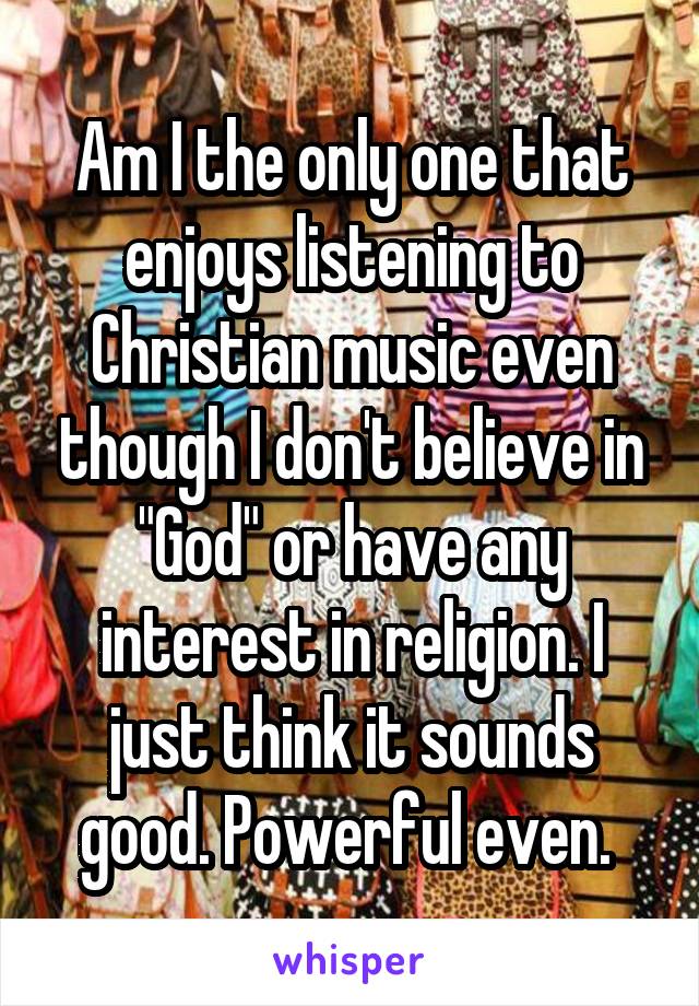 Am I the only one that enjoys listening to Christian music even though I don't believe in "God" or have any interest in religion. I just think it sounds good. Powerful even. 