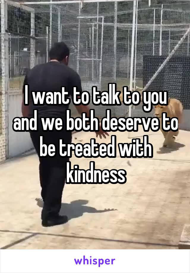 I want to talk to you and we both deserve to be treated with kindness