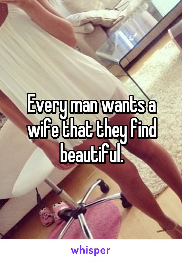 Every man wants a wife that they find beautiful.