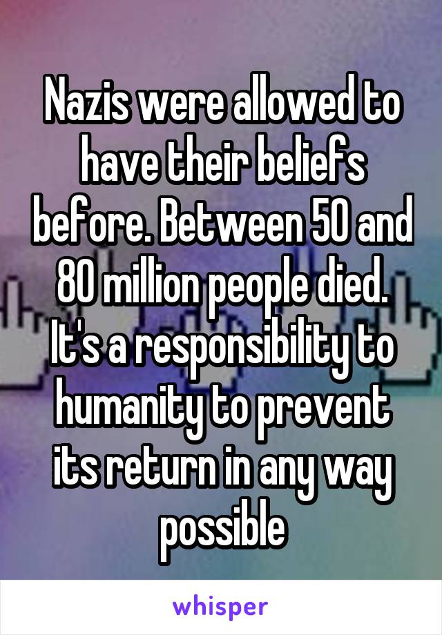 Nazis were allowed to have their beliefs before. Between 50 and 80 million people died. It's a responsibility to humanity to prevent its return in any way possible