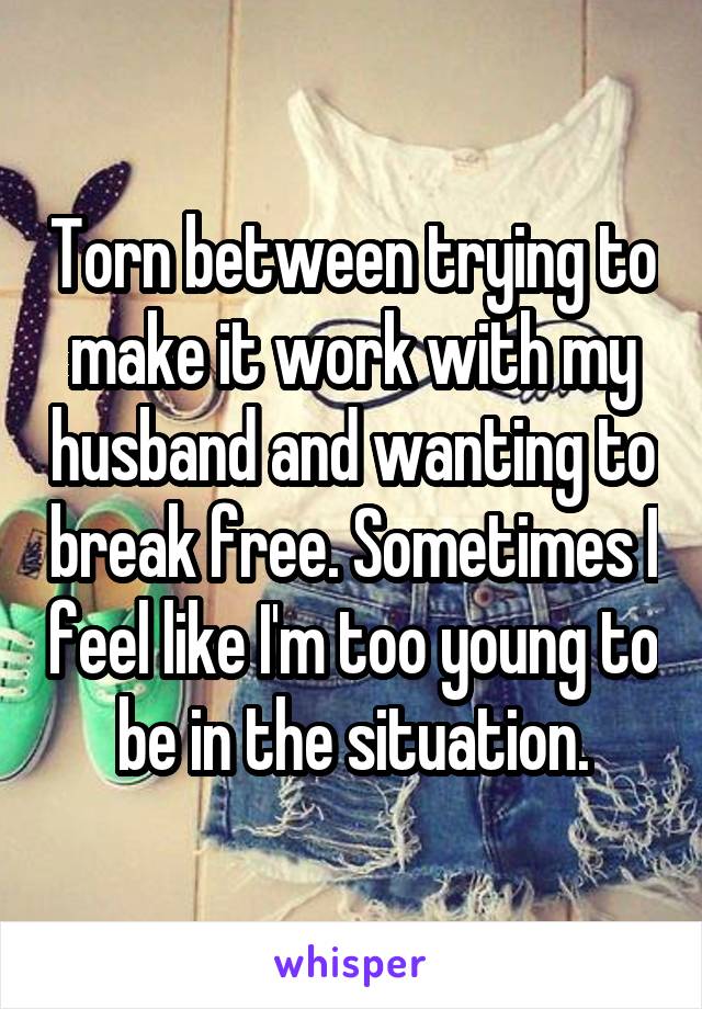 Torn between trying to make it work with my husband and wanting to break free. Sometimes I feel like I'm too young to be in the situation.