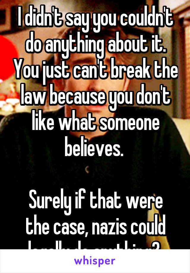 I didn't say you couldn't do anything about it. You just can't break the law because you don't like what someone believes. 

Surely if that were the case, nazis could legally do anything? 