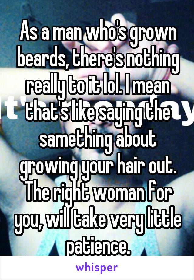 As a man who's grown beards, there's nothing really to it lol. I mean that's like saying the samething about growing your hair out. The right woman for you, will take very little patience.