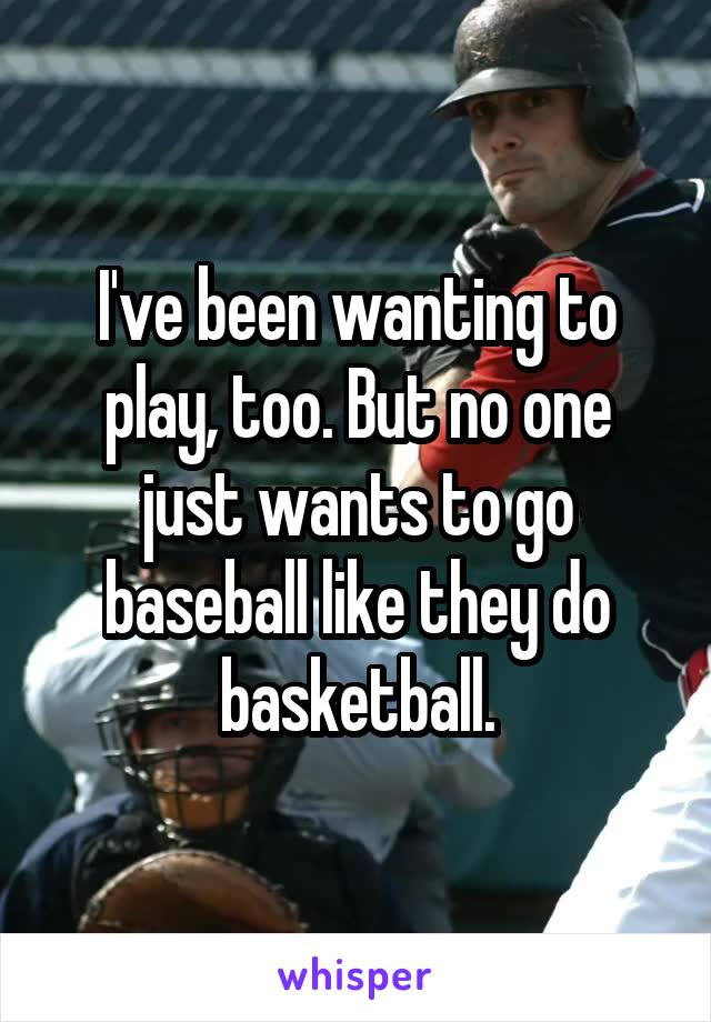 I've been wanting to play, too. But no one just wants to go baseball like they do basketball.