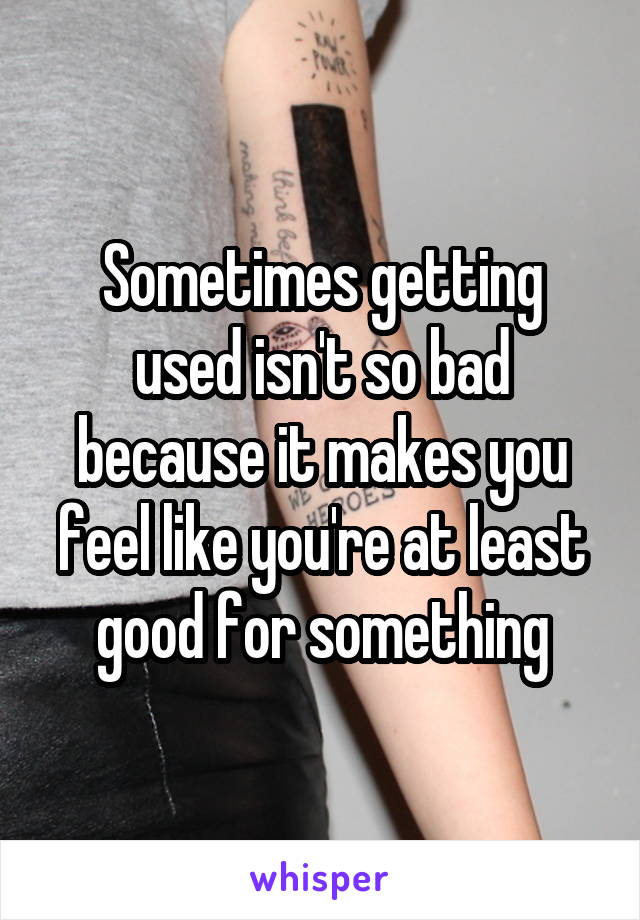 Sometimes getting used isn't so bad because it makes you feel like you're at least good for something