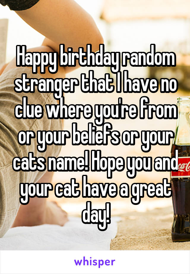 Happy birthday random stranger that I have no clue where you're from or your beliefs or your cats name! Hope you and your cat have a great day!