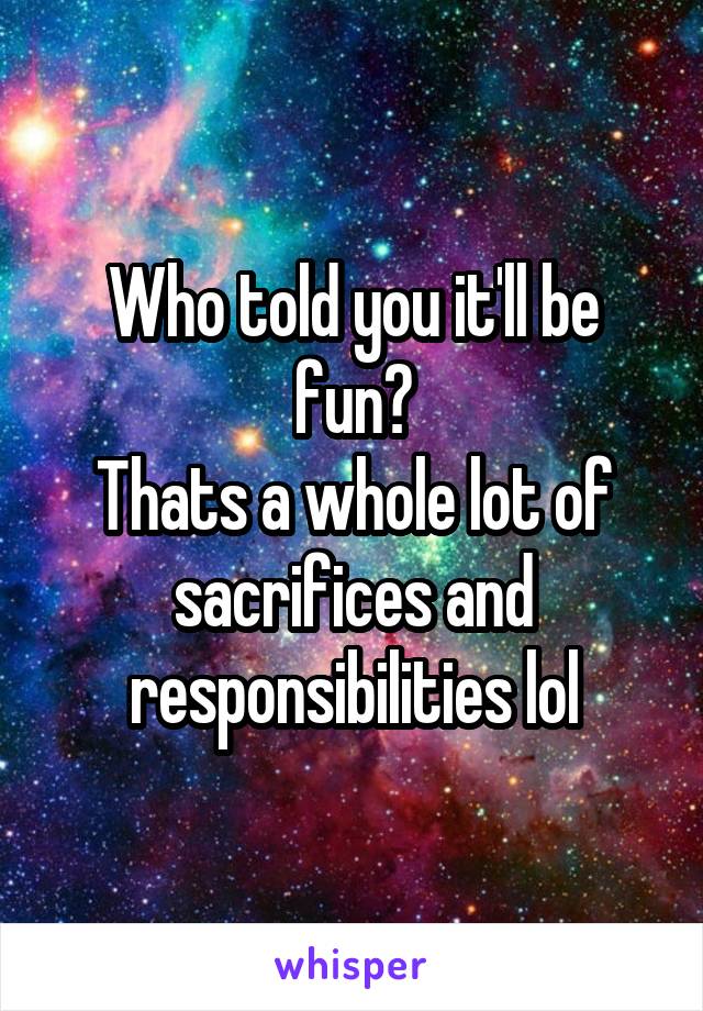 Who told you it'll be fun?
Thats a whole lot of sacrifices and responsibilities lol